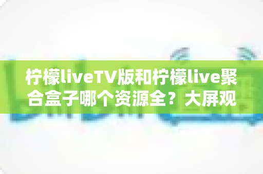 柠檬liveTV版和柠檬live聚合盒子哪个资源全?大屏观影工具深度评测与实用选择指南 柠檬liveTV版和柠檬live聚合盒子哪个资源全?大屏观影工具深度评测与实用选择指南