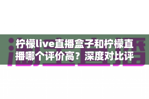 柠檬live直播盒子和柠檬直播哪个评价高？深度对比评测帮你选出更优选择