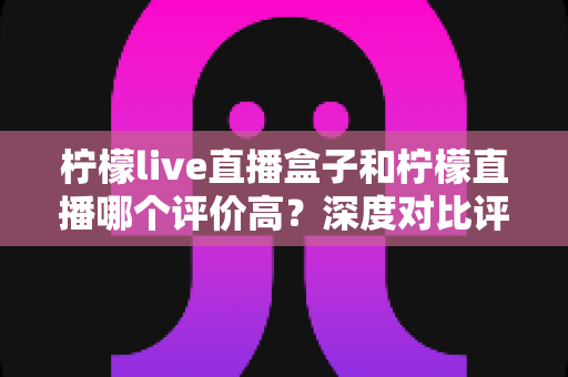 柠檬live直播盒子和柠檬直播哪个评价高？深度对比评测帮你选出更优选择
