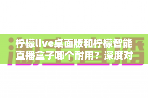 柠檬live桌面版和柠檬智能直播盒子哪个耐用？深度对比分析与选购全指南