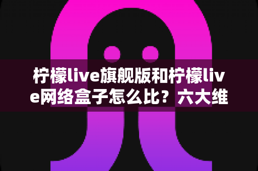 柠檬live旗舰版和柠檬live网络盒子怎么比?六大维度深度对比,帮你一次选对不纠结 柠檬live旗舰版和柠檬live网络盒子怎么比?六大维度深度对比,帮你一次选对不纠结