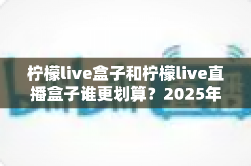 柠檬live盒子和柠檬live直播盒子谁更划算？2025年最新选购指南与深度对比全解析