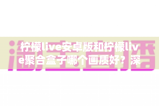 柠檬live安卓版和柠檬live聚合盒子哪个画质好?深度对比解析助你选出高清观影方案 柠檬live安卓版和柠檬live聚合盒子哪个画质好?深度对比解析助你选出高清观影方案