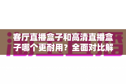客厅直播盒子和高清直播盒子哪个更耐用？全面对比解析，帮你选对家用直播设备不踩坑