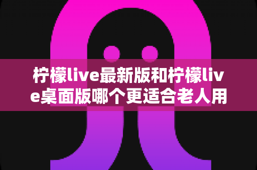 柠檬live最新版和柠檬live桌面版哪个更适合老人用？全方位对比分析与贴心选择指南