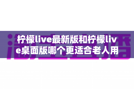 柠檬live最新版和柠檬live桌面版哪个更适合老人用？全方位对比分析与贴心选择指南