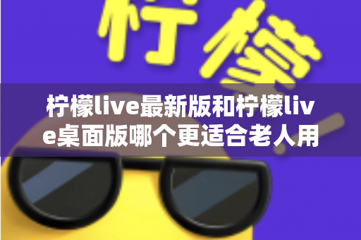 柠檬live最新版和柠檬live桌面版哪个更适合老人用？全方位对比分析与贴心选择指南