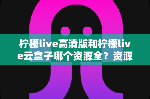 柠檬live高清版和柠檬live云盒子哪个资源全？资源覆盖、使用体验与安全选择全解析