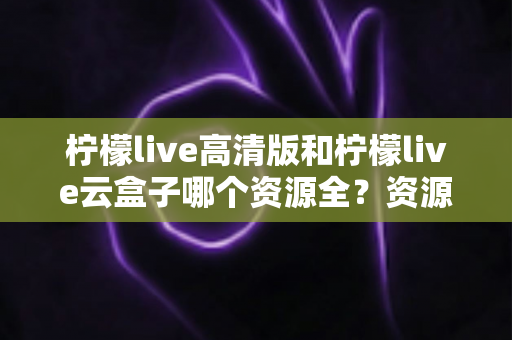 柠檬live高清版和柠檬live云盒子哪个资源全？资源覆盖、使用体验与安全选择全解析