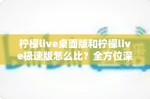 柠檬live桌面版和柠檬live极速版怎么比?全方位深度对比,帮你一步到位选对版本 柠檬live桌面版和柠檬live极速版怎么比?全方位深度对比,帮你一步到位选对版本