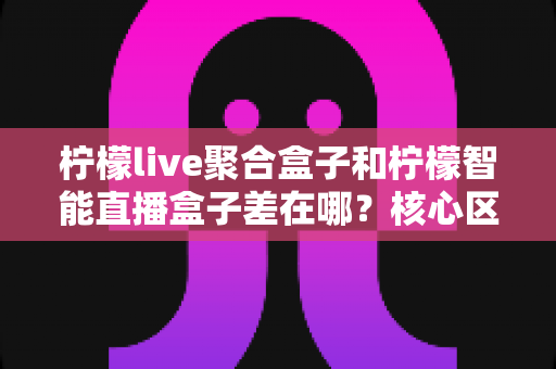 柠檬live聚合盒子和柠檬智能直播盒子差在哪?核心区别与选购指南一文读懂 柠檬live聚合盒子和柠檬智能直播盒子差在哪?核心区别与选购指南一文读懂