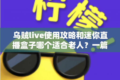 乌贼live使用攻略和迷你直播盒子哪个适合老人？一篇写给子女的长辈专属对比指南