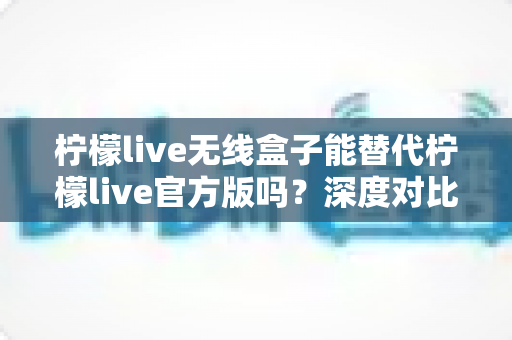 柠檬live无线盒子能替代柠檬live官方版吗?深度对比解析与实用选择指南 柠檬live无线盒子能替代柠檬live官方版吗?深度对比解析与实用选择指南