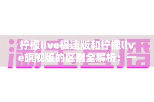 柠檬live极速版和柠檬live旗舰版的区别全解析：一文读懂选哪个版本更划算