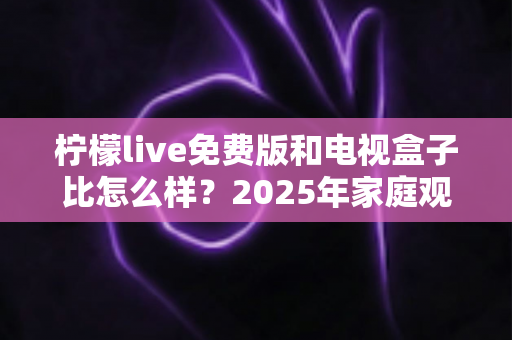 柠檬live免费版和电视盒子比怎么样？2025年家庭观影方案深度对比全解析
