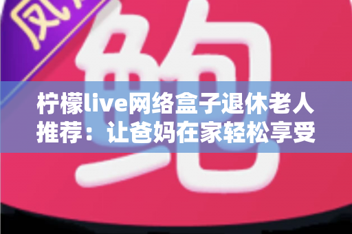 柠檬live网络盒子退休老人推荐：让爸妈在家轻松享受观影乐趣的贴心指南