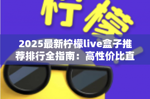 2025最新柠檬live盒子推荐排行全指南:高性价比直播盒子怎么选?选购要点、段位榜单与避坑技巧一文看懂 2025最新柠檬live盒子推荐排行全指南:高性价比直播盒子怎么选?选购要点、段位榜单与避坑技巧一文看懂