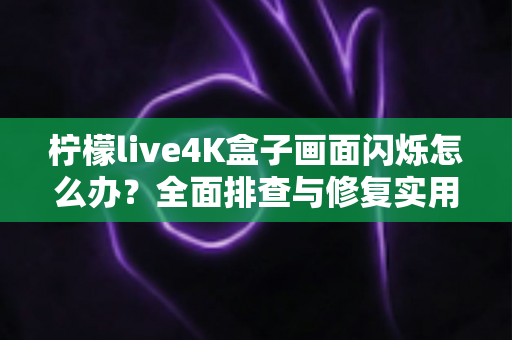 柠檬live4K盒子画面闪烁怎么办?全面排查与修复实用指南 柠檬live4K盒子画面闪烁怎么办?全面排查与修复实用指南