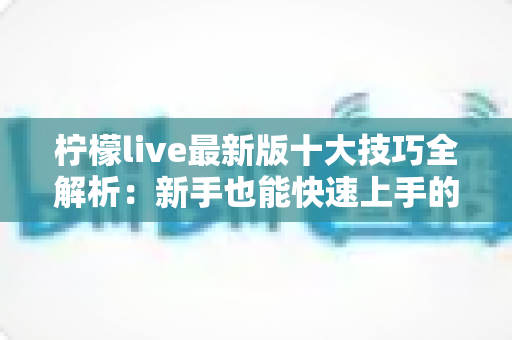 柠檬live最新版十大技巧全解析：新手也能快速上手的直播实战指南