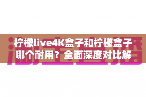 柠檬live4K盒子和柠檬盒子哪个耐用？全面深度对比解析助你选购不踩坑