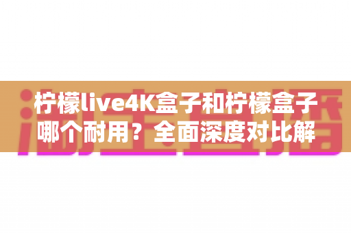 柠檬live4K盒子和柠檬盒子哪个耐用？全面深度对比解析助你选购不踩坑