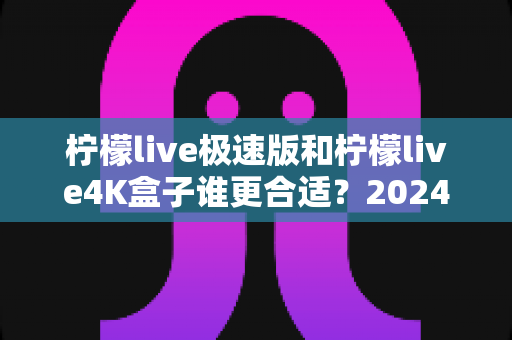 柠檬live极速版和柠檬live4K盒子谁更合适?2024年家庭观影选购全攻略深度解析 柠檬live极速版和柠檬live4K盒子谁更合适?2024年家庭观影选购全攻略深度解析