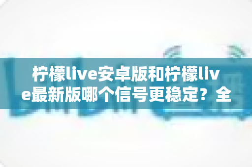 柠檬live安卓版和柠檬live最新版哪个信号更稳定?全面对比分析与选择指南 柠檬live安卓版和柠檬live最新版哪个信号更稳定?全面对比分析与选择指南