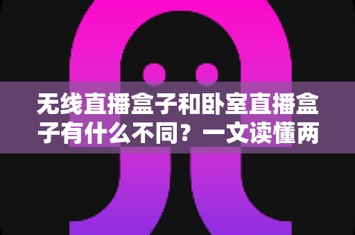 无线直播盒子和卧室直播盒子有什么不同?一文读懂两类直播设备的核心差异与选购指南 无线直播盒子和卧室直播盒子有什么不同?一文读懂两类直播设备的核心差异与选购指南