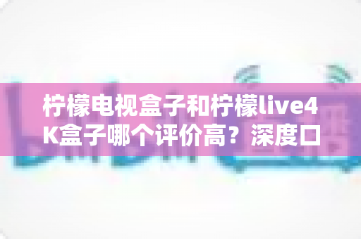 柠檬电视盒子和柠檬live4K盒子哪个评价高?深度口碑对比与选购指南全解析 柠檬电视盒子和柠檬live4K盒子哪个评价高?深度口碑对比与选购指南全解析