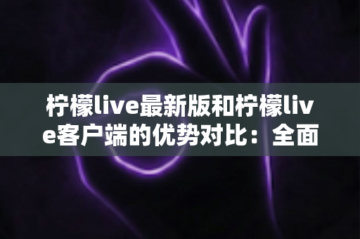 柠檬live最新版和柠檬live客户端的优势对比：全面解析助你找到最适合的使用方式