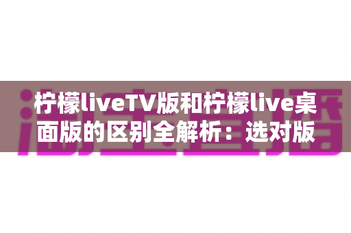 柠檬liveTV版和柠檬live桌面版的区别全解析:选对版本,畅享大屏直播体验 柠檬liveTV版和柠檬live桌面版的区别全解析:选对版本,畅享大屏直播体验