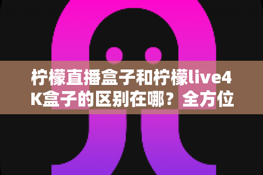柠檬直播盒子和柠檬live4K盒子的区别在哪？全方位对比评测帮你选对不选贵