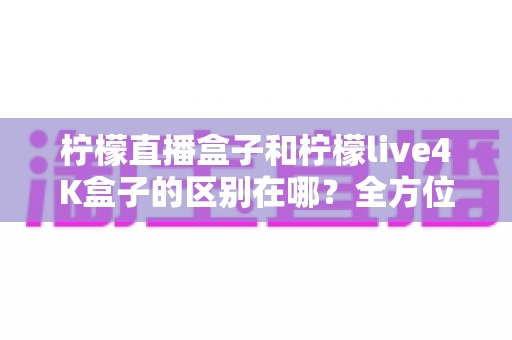 柠檬直播盒子和柠檬live4K盒子的区别在哪？全方位对比评测帮你选对不选贵