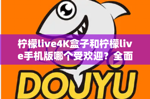 柠檬live4K盒子和柠檬live手机版哪个受欢迎？全面对比分析帮你做出最佳选择
