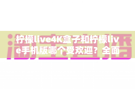 柠檬live4K盒子和柠檬live手机版哪个受欢迎？全面对比分析帮你做出最佳选择