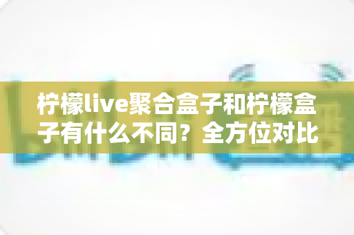 柠檬live聚合盒子和柠檬盒子有什么不同?全方位对比解析与选购指南 柠檬live聚合盒子和柠檬盒子有什么不同?全方位对比解析与选购指南