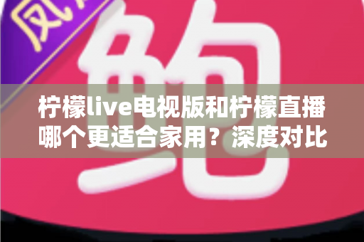 柠檬live电视版和柠檬直播哪个更适合家用?深度对比助你打造理想家庭观影体验 柠檬live电视版和柠檬直播哪个更适合家用?深度对比助你打造理想家庭观影体验