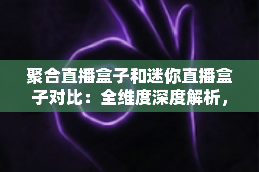 聚合直播盒子和迷你直播盒子对比：全维度深度解析，帮你找到最适合的家庭观影神器