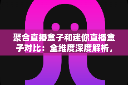 聚合直播盒子和迷你直播盒子对比：全维度深度解析，帮你找到最适合的家庭观影神器
