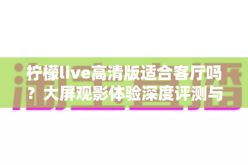 柠檬live高清版适合客厅吗?大屏观影体验深度评测与家庭使用全指南 柠檬live高清版适合客厅吗?大屏观影体验深度评测与家庭使用全指南