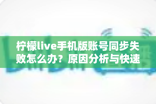柠檬live手机版账号同步失败怎么办？原因分析与快速修复全攻略