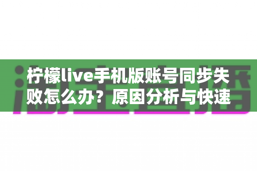 柠檬live手机版账号同步失败怎么办？原因分析与快速修复全攻略