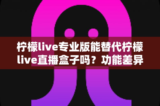 柠檬live专业版能替代柠檬live直播盒子吗？功能差异、使用体验与选购建议全解析