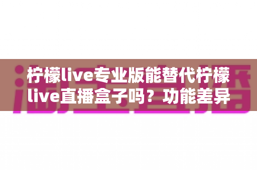 柠檬live专业版能替代柠檬live直播盒子吗？功能差异、使用体验与选购建议全解析