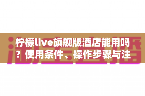 柠檬live旗舰版酒店能用吗?使用条件、操作步骤与注意事项全解析 柠檬live旗舰版酒店能用吗?使用条件、操作步骤与注意事项全解析