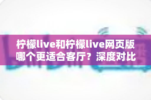 柠檬live和柠檬live网页版哪个更适合客厅?深度对比分析帮你选出大屏观影最优方案 柠檬live和柠檬live网页版哪个更适合客厅?深度对比分析帮你选出大屏观影最优方案