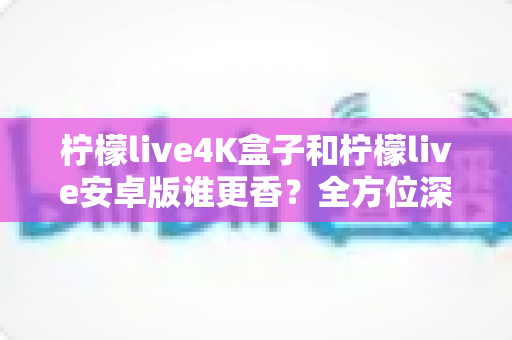 柠檬live4K盒子和柠檬live安卓版谁更香？全方位深度对比评测，看完再买不踩坑