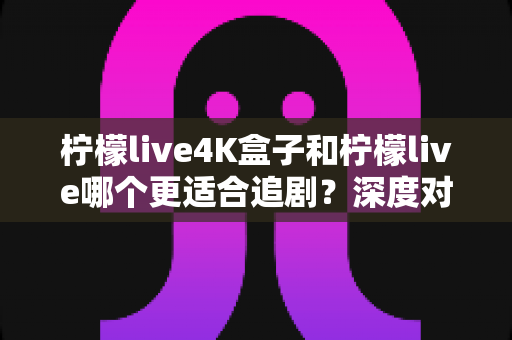 柠檬live4K盒子和柠檬live哪个更适合追剧？深度对比评测助你选对追剧神器