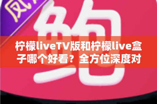 柠檬liveTV版和柠檬live盒子哪个好看?全方位深度对比助你选出最佳观影选择 柠檬liveTV版和柠檬live盒子哪个好看?全方位深度对比助你选出最佳观影选择
