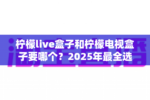 柠檬live盒子和柠檬电视盒子要哪个?2025年最全选购对比指南,看完不再纠结! 柠檬live盒子和柠檬电视盒子要哪个?2025年最全选购对比指南,看完不再纠结!